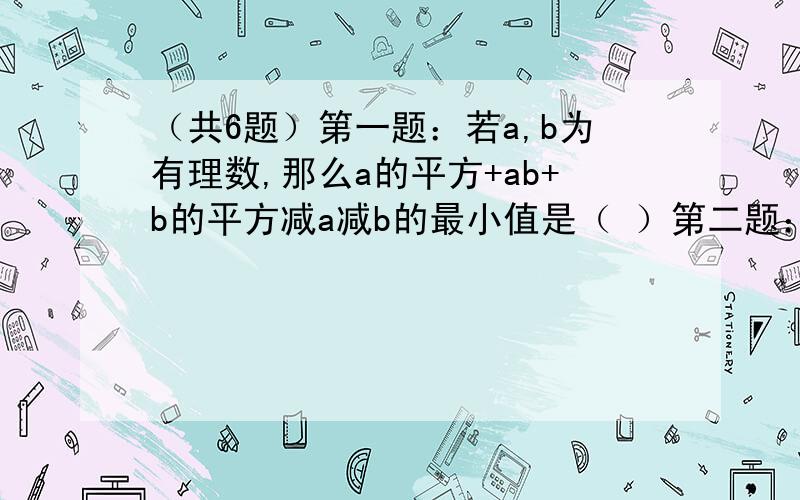 （共6题）第一题：若a,b为有理数,那么a的平方+ab+b的平方减a减b的最小值是（ ）第二题：已知m的n次方=2,a的n次方=3,则a的2m-3n次方=（ ）第三题：｛（a-b+c）（a-b-c）+c的平方｝÷（a-b）=第四题