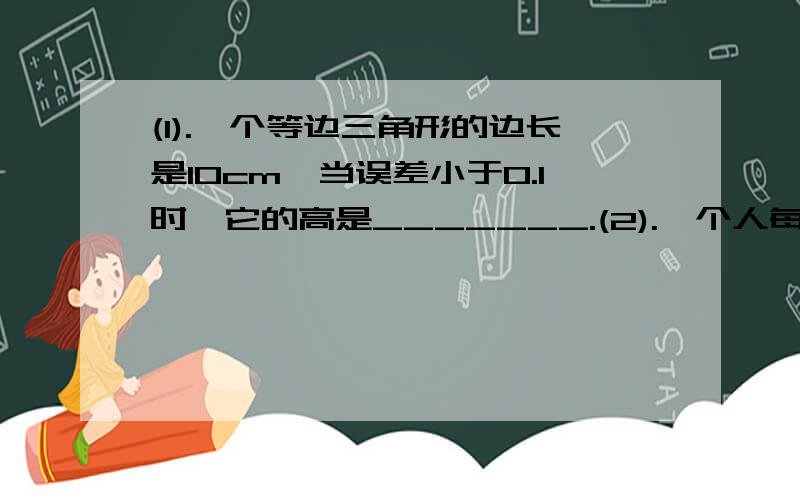 (1).一个等边三角形的边长是10cm,当误差小于0.1时,它的高是_______.(2).一个人每天平均要饮用大约0.0015立方米的各种液体,按70岁计算,他所饮用的液体总量大约40立方米,如果用一圆柱形的容器（