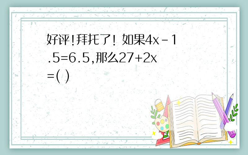 好评!拜托了! 如果4x-1.5=6.5,那么27+2x=( )