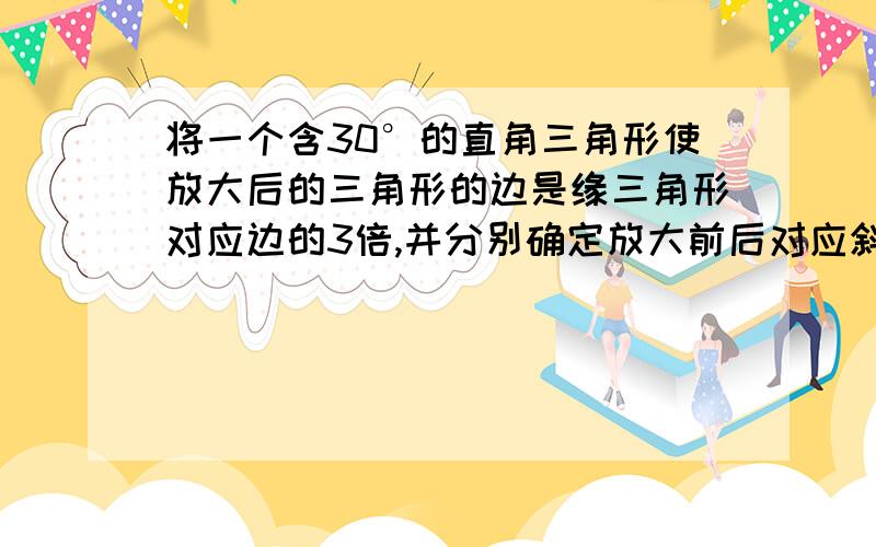 将一个含30°的直角三角形使放大后的三角形的边是缘三角形对应边的3倍,并分别确定放大前后对应斜边的比值、对应直角边的比值