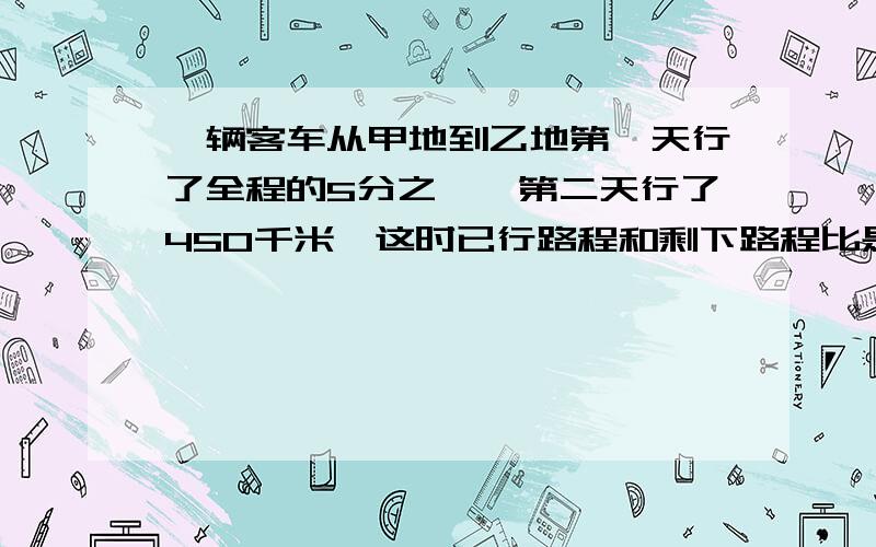 一辆客车从甲地到乙地第一天行了全程的5分之一,第二天行了450千米,这时已行路程和剩下路程比是3：7