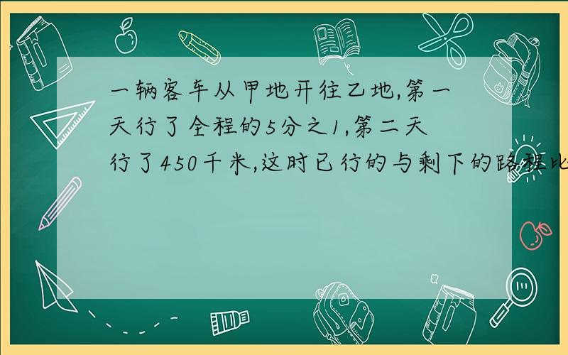 一辆客车从甲地开往乙地,第一天行了全程的5分之1,第二天行了450千米,这时已行的与剩下的路程比是3；7,甲乙相距多少千米