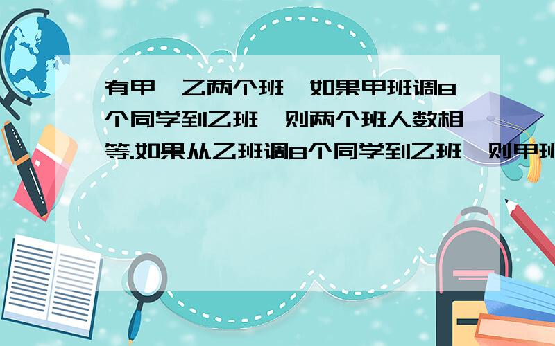 有甲、乙两个班,如果甲班调8个同学到乙班,则两个班人数相等.如果从乙班调8个同学到乙班,则甲班人数就乙班的2倍,甲乙两班各多少人不要跳得很快