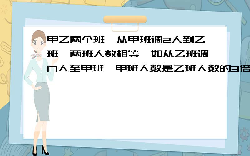 甲乙两个班,从甲班调2人到乙班,两班人数相等,如从乙班调17人至甲班,甲班人数是乙班人数的3倍还多2人,原来甲乙两班有多少人