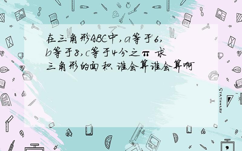 在三角形ABC中,a等于6,b等于8,c等于4分之π 求三角形的面积 谁会算谁会算啊