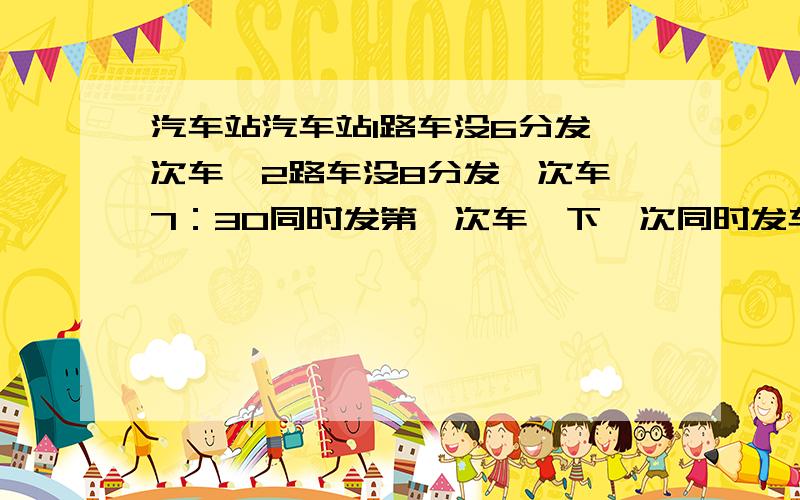 汽车站汽车站1路车没6分发一次车,2路车没8分发一次车,7：30同时发第一次车,下一次同时发车的时间是汽车站1路车每6分发一次车，2路车每8分发一次车，7：30同时发第一次车，下一次同时发