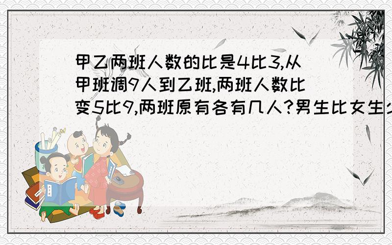 甲乙两班人数的比是4比3,从甲班调9人到乙班,两班人数比变5比9,两班原有各有几人?男生比女生少6人,男生的四分之一与女生的五分之一相等,男女生共有几人?