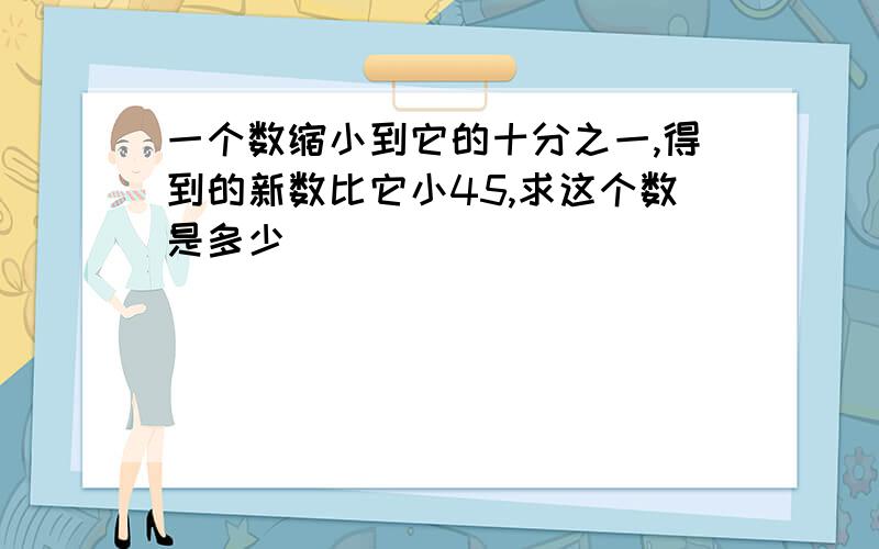 一个数缩小到它的十分之一,得到的新数比它小45,求这个数是多少