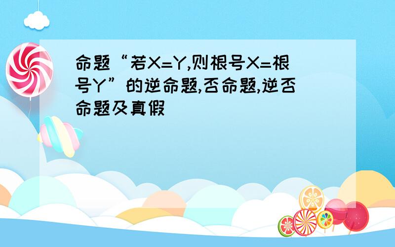 命题“若X=Y,则根号X=根号Y”的逆命题,否命题,逆否命题及真假