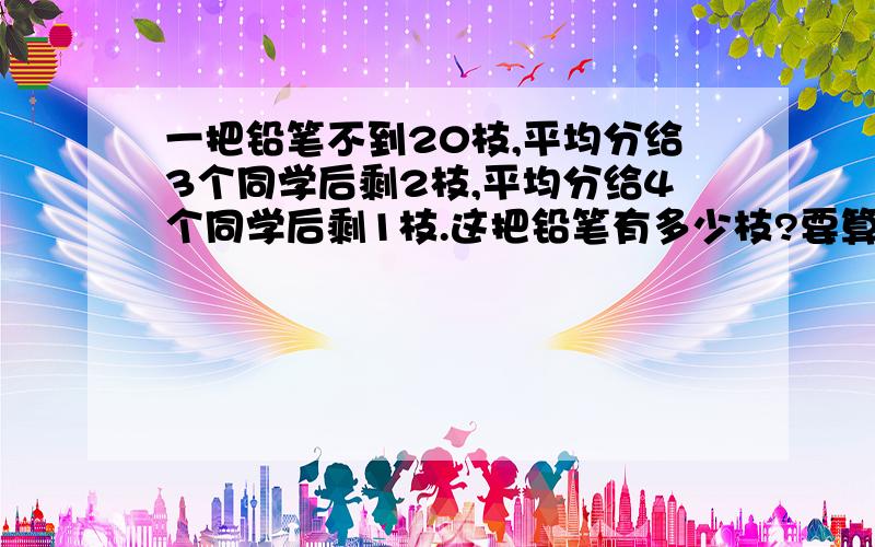 一把铅笔不到20枝,平均分给3个同学后剩2枝,平均分给4个同学后剩1枝.这把铅笔有多少枝?要算术式!儿子书上出现的一个问题,虽然我一眼就能看出来是17,可是不知道怎么列算术式去解,请详细说