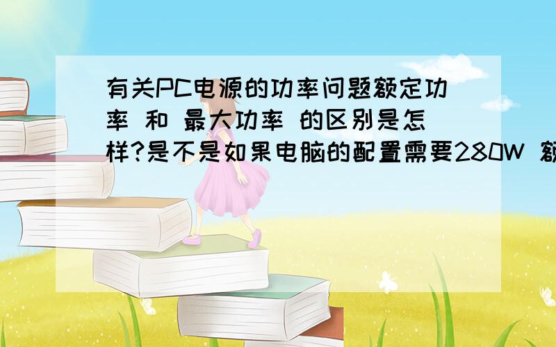 有关PC电源的功率问题额定功率 和 最大功率 的区别是怎样?是不是如果电脑的配置需要280W 额定功率230W 最大功率300W的电源 它会超过额定功率50W来运行..就是280W 是不是这样意思?如果电脑的