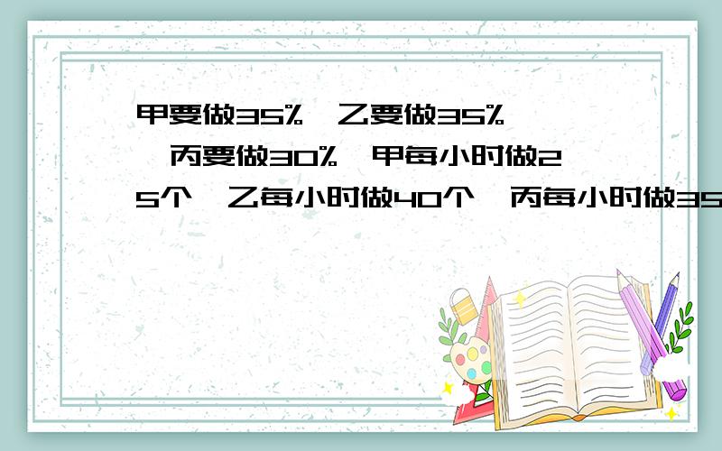 甲要做35%,乙要做35% ,丙要做30%,甲每小时做25个,乙每小时做40个,丙每小时做35个.甲乙丙各完成多少零件丙每小时个数比乙少百分之几甲乙完成任务分别用了多长时间?