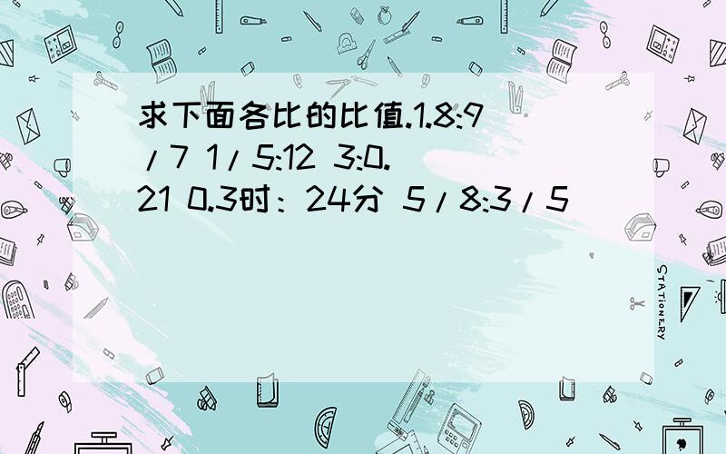 求下面各比的比值.1.8:9/7 1/5:12 3:0.21 0.3时：24分 5/8:3/5