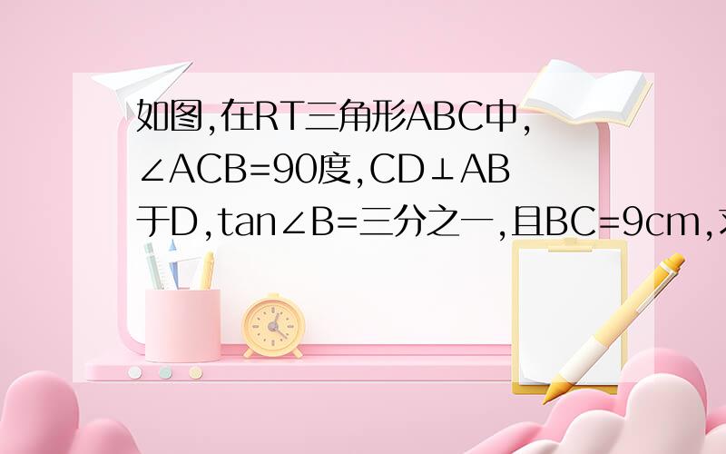 如图,在RT三角形ABC中,∠ACB=90度,CD⊥AB于D,tan∠B=三分之一,且BC=9cm,求AC,AB及CD的长.要求严格证明、