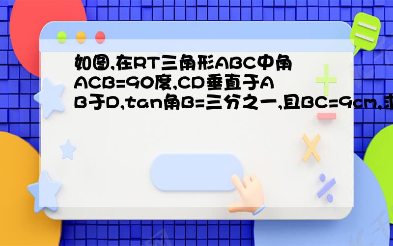 如图,在RT三角形ABC中角ACB=90度,CD垂直于AB于D,tan角B=三分之一,且BC=9cm,求AC,AB及CD的长.