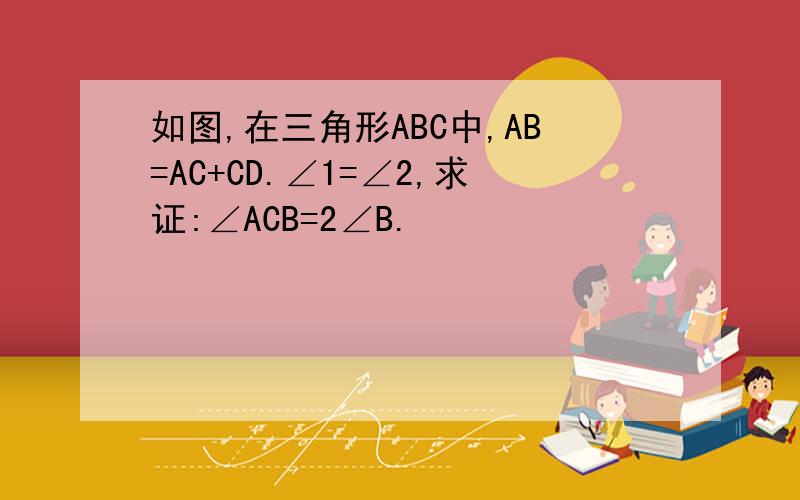 如图,在三角形ABC中,AB=AC+CD.∠1=∠2,求证:∠ACB=2∠B.