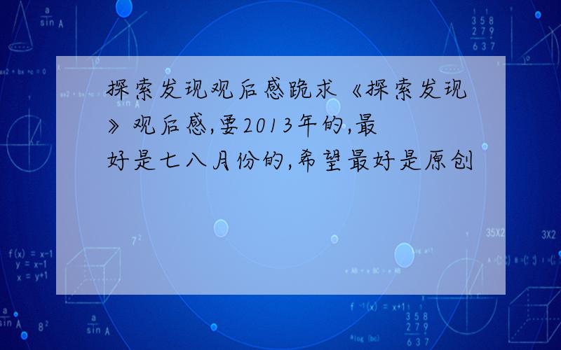 探索发现观后感跪求《探索发现》观后感,要2013年的,最好是七八月份的,希望最好是原创