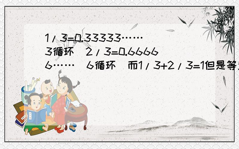 1/3=0.33333……（3循环）2/3=0.66666……（6循环）而1/3+2/3=1但是等量的 0.3333……+0.6666……=0.9999……(9循环)永远不会等于1,为什么呢?