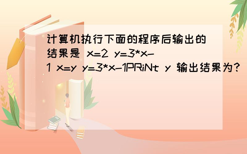 计算机执行下面的程序后输出的结果是 x=2 y=3*x-1 x=y y=3*x-1PRiNt y 输出结果为?