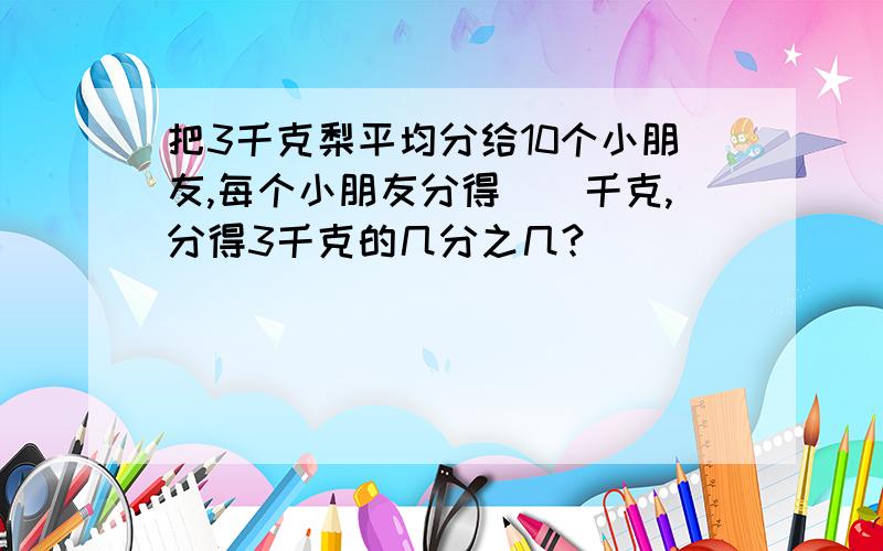 把3千克梨平均分给10个小朋友,每个小朋友分得()千克,分得3千克的几分之几?