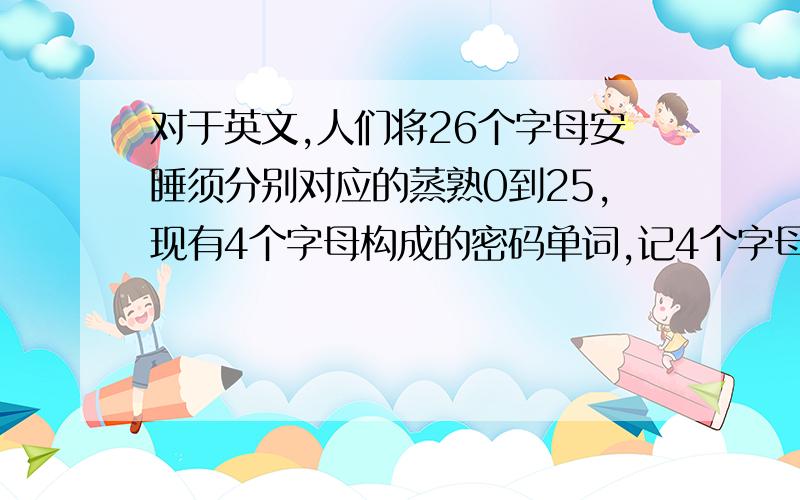 对于英文,人们将26个字母安睡须分别对应的蒸熟0到25,现有4个字母构成的密码单词,记4个字母对应的数字分