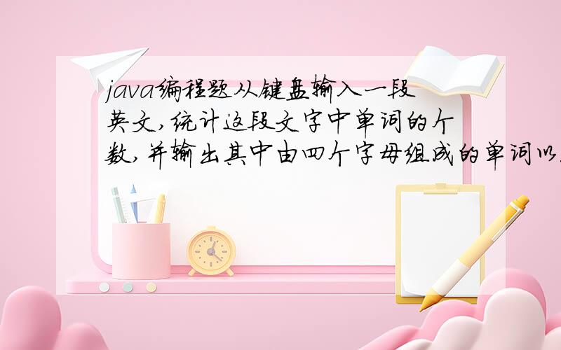 java编程题从键盘输入一段英文,统计这段文字中单词的个数,并输出其中由四个字母组成的单词以5个一行输