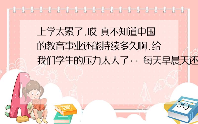 上学太累了.哎 真不知道中国的教育事业还能持续多久啊.给我们学生的压力太大了·· 每天早晨天还没亮就起床了,每次都有一个想法就是：我要是能多睡一分钟多幸福啊,那怕就一分钟啊.可