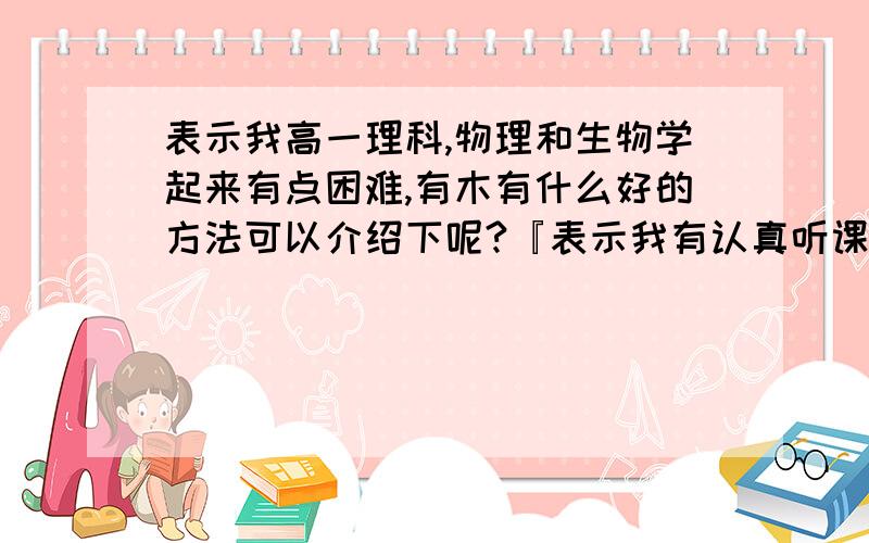 表示我高一理科,物理和生物学起来有点困难,有木有什么好的方法可以介绍下呢?『表示我有认真听课,就...表示我高一理科,物理和生物学起来有点困难,有木有什么好的方法可以介绍下呢?『表