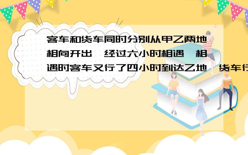 客车和货车同时分别从甲乙两地相向开出,经过六小时相遇,相遇时客车又行了四小时到达乙地,货车行完全程共要