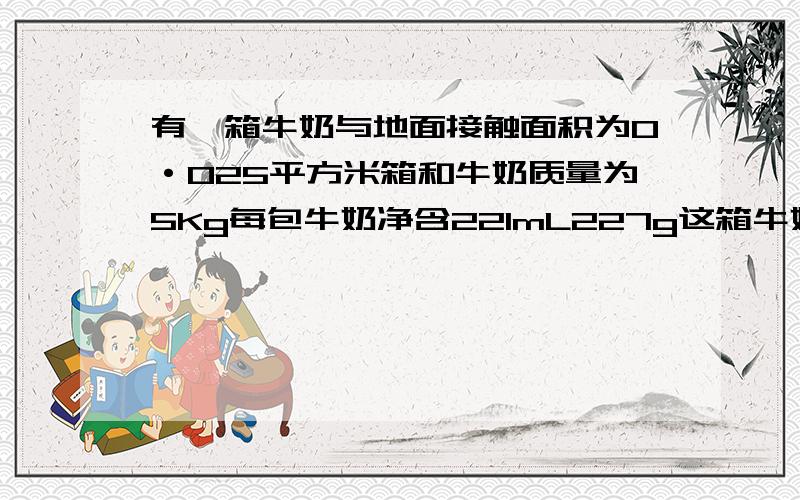 有一箱牛奶与地面接触面积为0·025平方米箱和牛奶质量为5Kg每包牛奶净含221mL227g这箱牛奶对地压强为多这箱牛奶受到地重力为多少