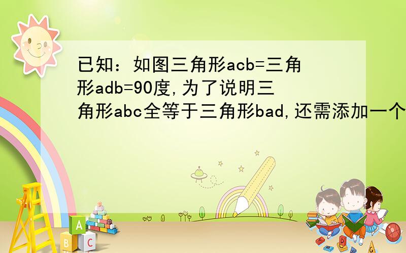 已知：如图三角形acb=三角形adb=90度,为了说明三角形abc全等于三角形bad,还需添加一个什么条件?