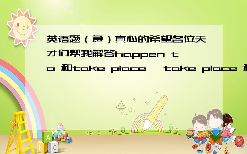 英语题（急）真心的希望各位天才们帮我解答happen to 和take place ,take place 和take the place ,take the place和instead of