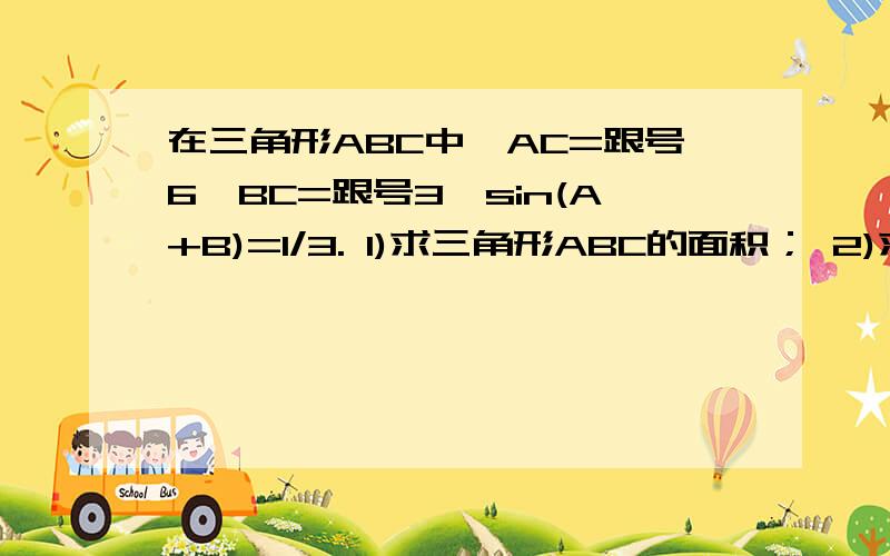 在三角形ABC中,AC=跟号6,BC=跟号3,sin(A+B)=1/3. 1)求三角形ABC的面积； 2)求边AB的长.