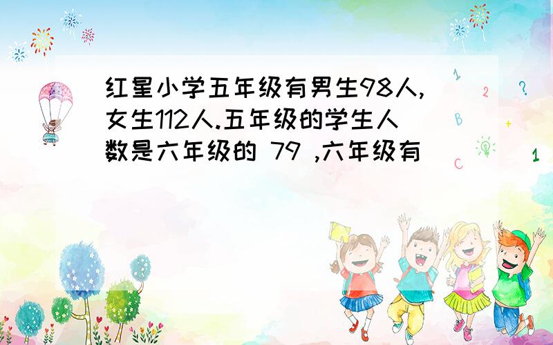 红星小学五年级有男生98人,女生112人.五年级的学生人数是六年级的 79 ,六年级有