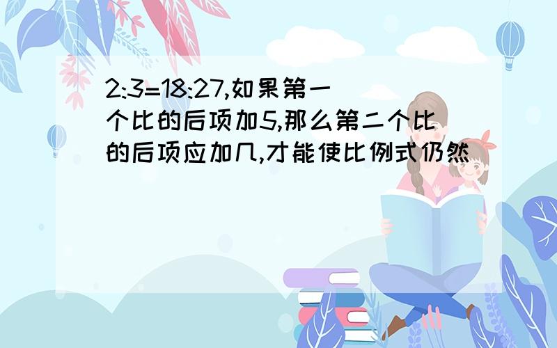 2:3=18:27,如果第一个比的后项加5,那么第二个比的后项应加几,才能使比例式仍然