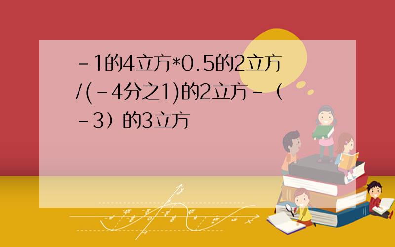 -1的4立方*0.5的2立方/(-4分之1)的2立方-（-3）的3立方