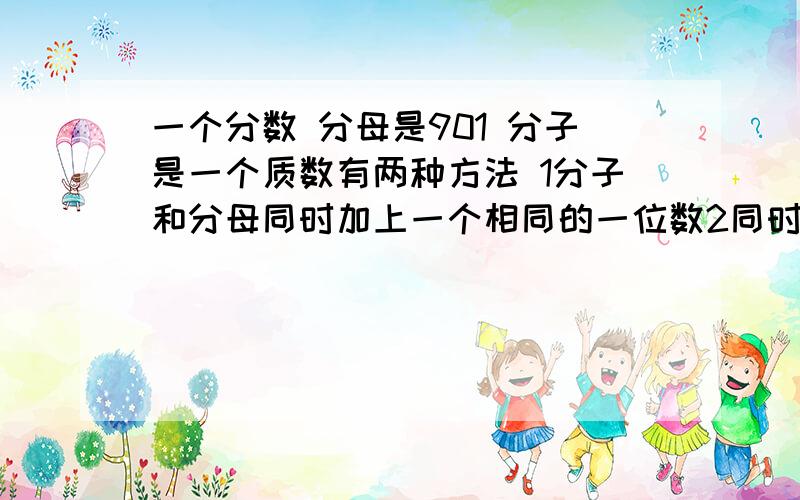 一个分数 分母是901 分子是一个质数有两种方法 1分子和分母同时加上一个相同的一位数2同时减去一个一位数用其中一种方法组成一个新分数  新分数约分后为十三分之七求原来的分数