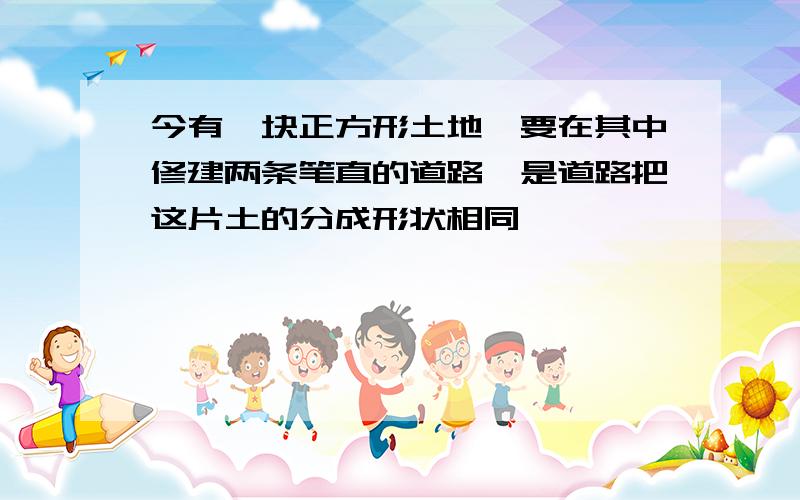 今有一块正方形土地,要在其中修建两条笔直的道路,是道路把这片土的分成形状相同