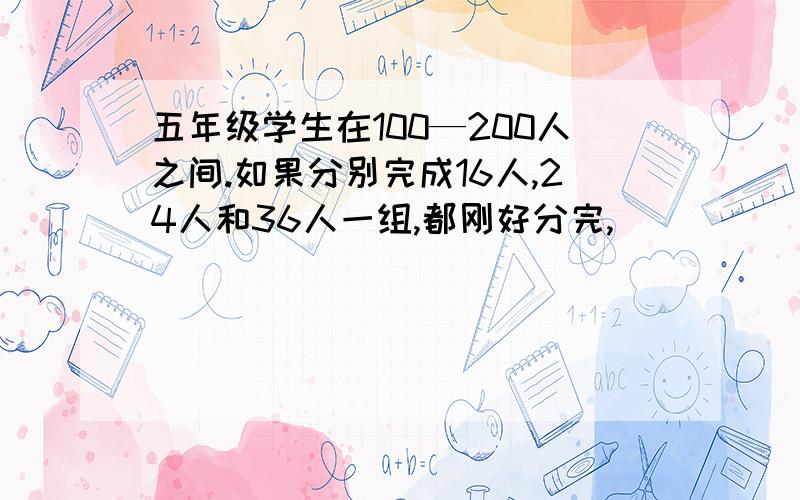 五年级学生在100—200人之间.如果分别完成16人,24人和36人一组,都刚好分完,