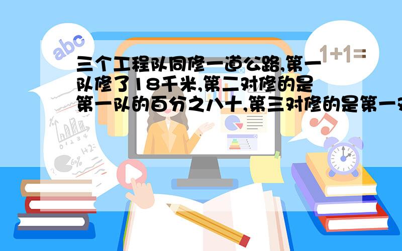 三个工程队同修一道公路,第一队修了18千米,第二对修的是第一队的百分之八十,第三对修的是第一对的一又五分之一倍,第三对比第二队多修多少千米?