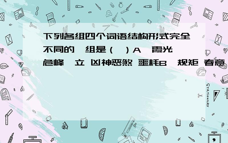 下列各组四个词语结构形式完全不同的一组是（ ）A、霞光 危峰兀立 凶神恶煞 噩耗B、规矩 春意盎然 绿草如茵 手足C、呼吸 拔苗助长 鸟语花香 出入D、谈心 叶公好龙 出水芙蓉 动静要说出