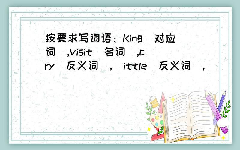 按要求写词语：King(对应词),visit(名词),cry(反义词),|ittle(反义词),