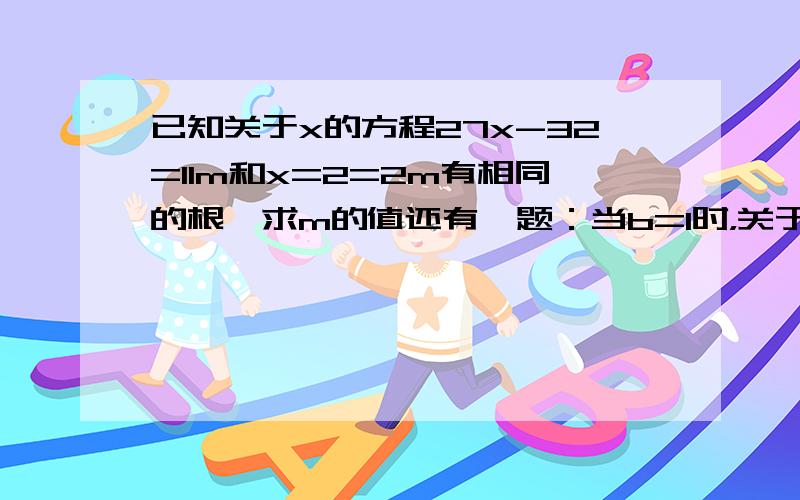 已知关于x的方程27x-32=11m和x=2=2m有相同的根,求m的值还有一题：当b=1时，关于x的方程a（3x-2）=b(2x-3）=8x-7有无数个解，求a的值