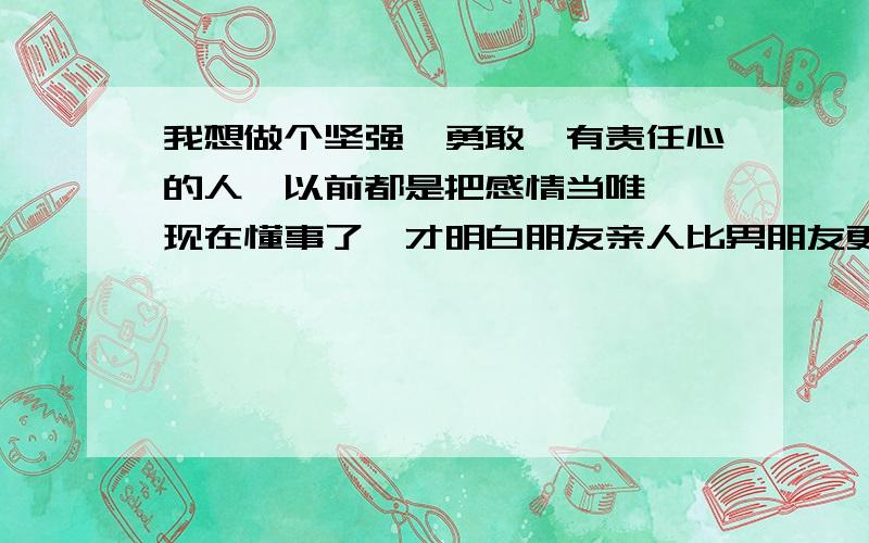 我想做个坚强,勇敢,有责任心的人,以前都是把感情当唯一,现在懂事了,才明白朋友亲人比男朋友更重要,所以以前把他们冷落了,现在好想对他们好,现在我想改变自已的性格,我有很多不足的地