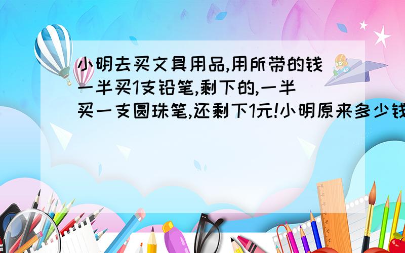 小明去买文具用品,用所带的钱一半买1支铅笔,剩下的,一半买一支圆珠笔,还剩下1元!小明原来多少钱?