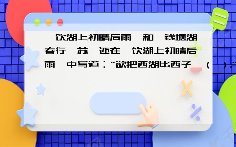 《饮湖上初晴后雨》和《钱塘湖春行》苏轼还在《饮湖上初晴后雨》中写道：“欲把西湖比西子,（ ）.”这是以（ ）赞西湖.白居易在《钱塘湖春行》中,也曾这样赞美过西湖：“（ ）,浅草