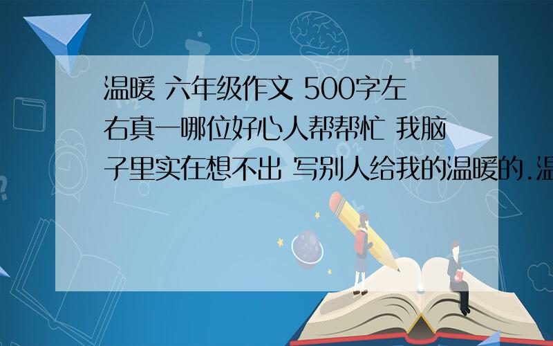 温暖 六年级作文 500字左右真一哪位好心人帮帮忙 我脑子里实在想不出 写别人给我的温暖的.温暖 六年级作文   500字左右真一哪位好心人帮帮忙    我脑子里实在想不出 写别人给我的温暖的.