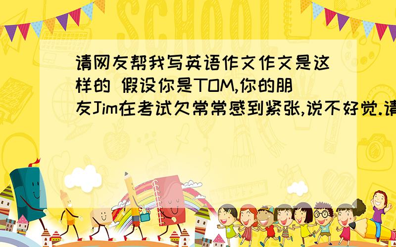 请网友帮我写英语作文作文是这样的 假设你是TOM,你的朋友Jim在考试欠常常感到紧张,说不好觉.请你给他写一封信.告诉他如何解决这个问题 不要写得太好 容易懂 也别写太多 70词左右