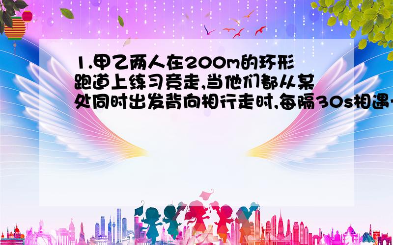 1.甲乙两人在200m的环形跑道上练习竞走,当他们都从某处同时出发背向相行走时,每隔30s相遇一次,同向行走,每个4min相遇一次,则两人速度分别是多少?2.缉私艇与贩私艇相距42海里.若贩私艇继续