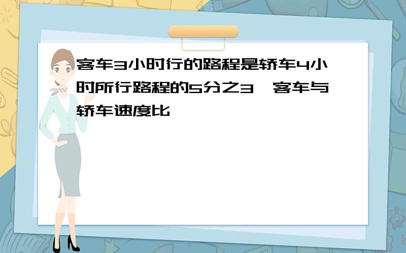 客车3小时行的路程是轿车4小时所行路程的5分之3,客车与轿车速度比